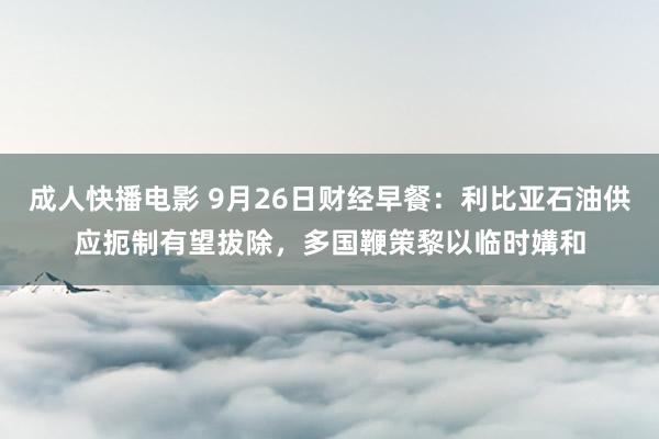 成人快播电影 9月26日财经早餐：利比亚石油供应扼制有望拔除，多国鞭策黎以临时媾和