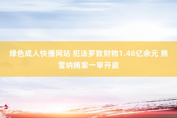 绿色成人快播网站 犯法罗致财物1.48亿余元 熊雪纳贿案一审开庭