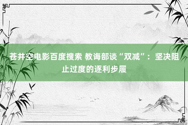 苍井空电影百度搜索 教诲部谈“双减”：坚决阻止过度的逐利步履