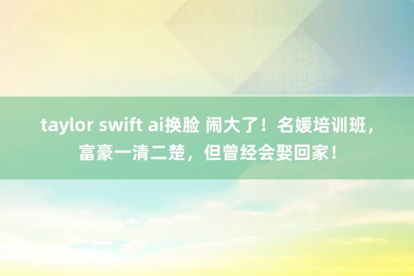 taylor swift ai换脸 闹大了！名媛培训班，富豪一清二楚，但曾经会娶回家！