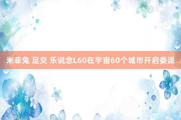 米菲兔 足交 乐说念L60在宇宙60个城市开启委派