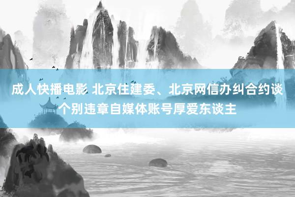 成人快播电影 北京住建委、北京网信办纠合约谈个别违章自媒体账号厚爱东谈主