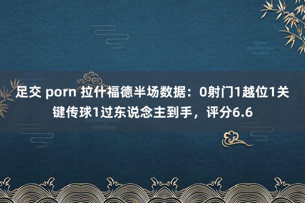 足交 porn 拉什福德半场数据：0射门1越位1关键传球1过东说念主到手，评分6.6