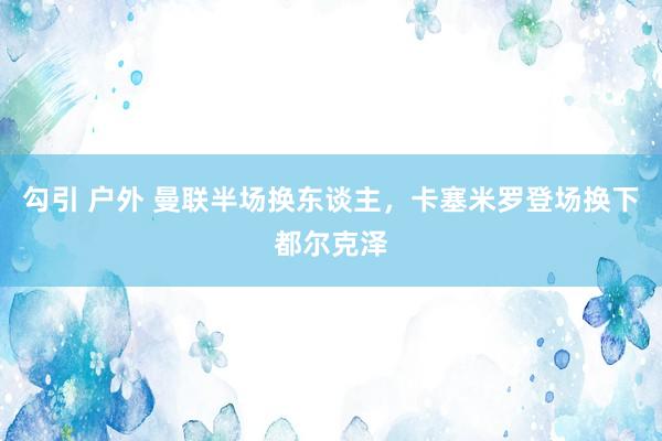 勾引 户外 曼联半场换东谈主，卡塞米罗登场换下都尔克泽