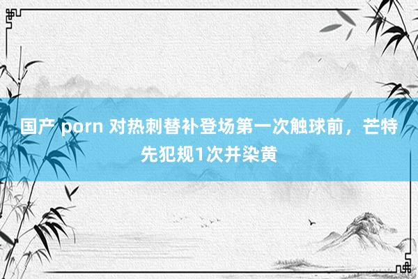 国产 porn 对热刺替补登场第一次触球前，芒特先犯规1次并染黄