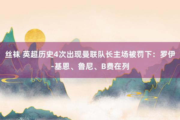 丝袜 英超历史4次出现曼联队长主场被罚下：罗伊-基恩、鲁尼、B费在列