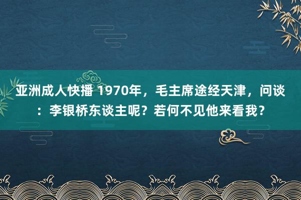 亚洲成人快播 1970年，毛主席途经天津，问谈：李银桥东谈主呢？若何不见他来看我？