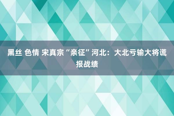 黑丝 色情 宋真宗“亲征”河北：大北亏输大将谎报战绩