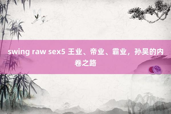 swing raw sex5 王业、帝业、霸业，孙吴的内卷之路