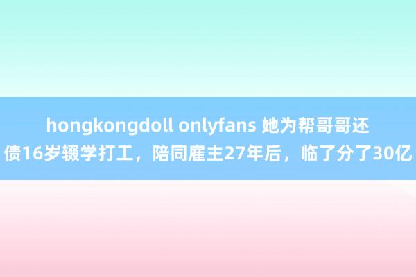 hongkongdoll onlyfans 她为帮哥哥还债16岁辍学打工，陪同雇主27年后，临了分了30亿