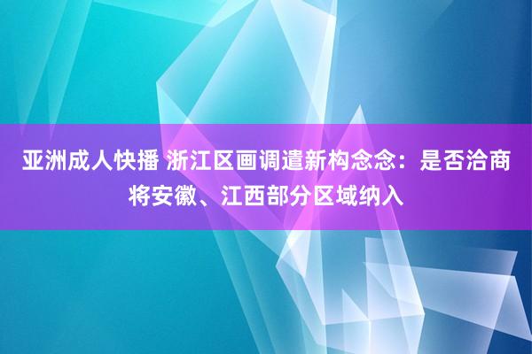 亚洲成人快播 浙江区画调遣新构念念：是否洽商将安徽、江西部分区域纳入