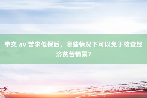 拳交 av 苦求低保后，哪些情况下可以免于核查经济贫苦情景？