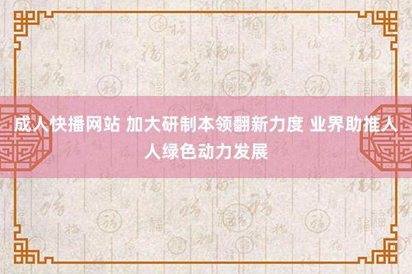 成人快播网站 加大研制本领翻新力度 业界助推人人绿色动力发展