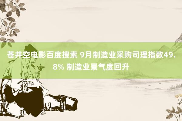 苍井空电影百度搜索 9月制造业采购司理指数49.8% 制造业景气度回升