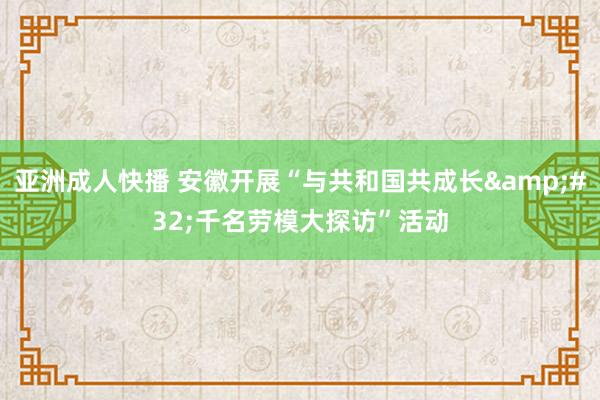 亚洲成人快播 安徽开展“与共和国共成长&#32;千名劳模大探访”活动