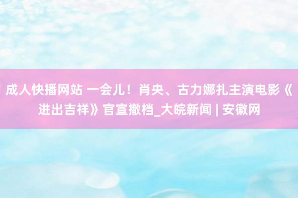 成人快播网站 一会儿！肖央、古力娜扎主演电影《进出吉祥》官宣撤档_大皖新闻 | 安徽网