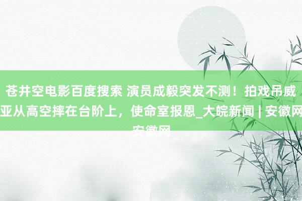 苍井空电影百度搜索 演员成毅突发不测！拍戏吊威亚从高空摔在台阶上，使命室报恩_大皖新闻 | 安徽网