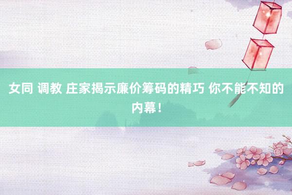 女同 调教 庄家揭示廉价筹码的精巧 你不能不知的内幕！