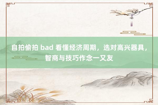 自拍偷拍 bad 看懂经济周期，选对高兴器具，智商与技巧作念一又友