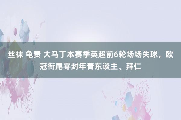 丝袜 龟责 大马丁本赛季英超前6轮场场失球，欧冠衔尾零封年青东谈主、拜仁