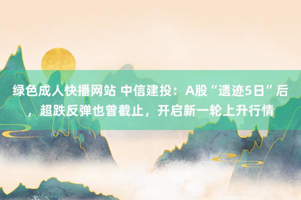 绿色成人快播网站 中信建投：A股“遗迹5日”后，超跌反弹也曾截止，开启新一轮上升行情