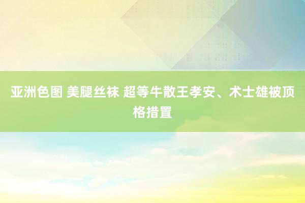 亚洲色图 美腿丝袜 超等牛散王孝安、术士雄被顶格措置