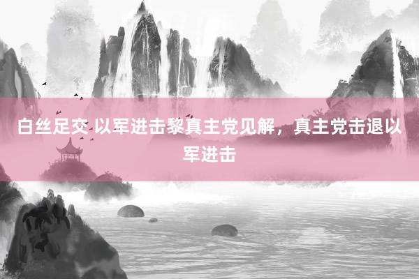 白丝足交 以军进击黎真主党见解，真主党击退以军进击