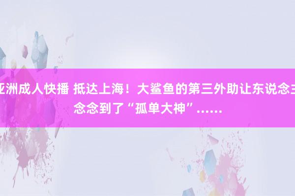 亚洲成人快播 抵达上海！大鲨鱼的第三外助让东说念主念念到了“孤单大神”......