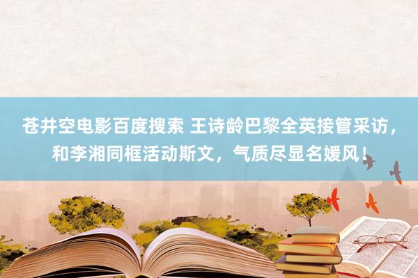 苍井空电影百度搜索 王诗龄巴黎全英接管采访，和李湘同框活动斯文，气质尽显名媛风！