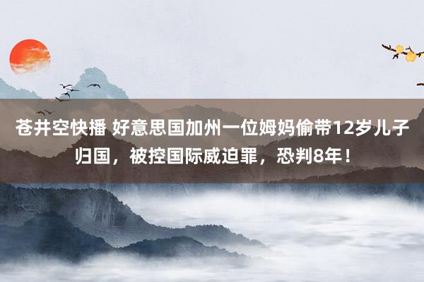 苍井空快播 好意思国加州一位姆妈偷带12岁儿子归国，被控国际威迫罪，恐判8年！