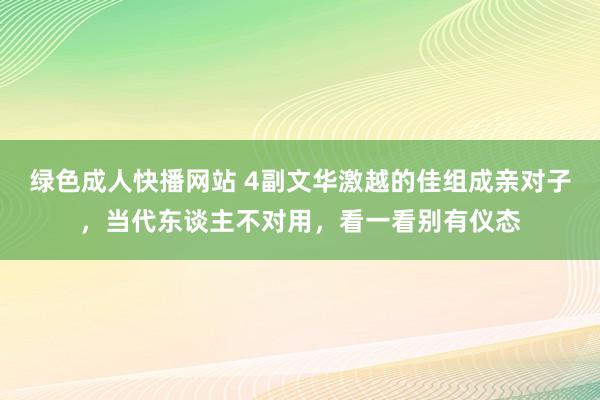 绿色成人快播网站 4副文华激越的佳组成亲对子，当代东谈主不对用，看一看别有仪态