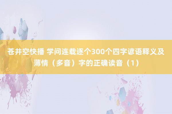 苍井空快播 学问连载逐个300个四字谚语释义及薄情（多音）字的正确读音（1）