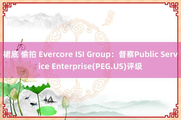 裙底 偷拍 Evercore ISI Group：督察Public Service Enterprise(PEG.US)评级