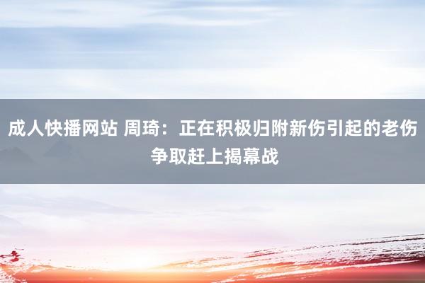 成人快播网站 周琦：正在积极归附新伤引起的老伤 争取赶上揭幕战