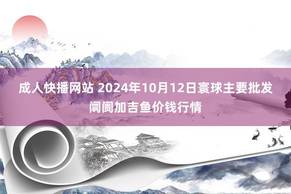 成人快播网站 2024年10月12日寰球主要批发阛阓加吉鱼价钱行情