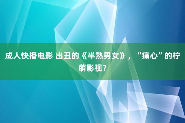 成人快播电影 出丑的《半熟男女》，“痛心”的柠萌影视？