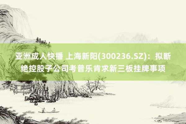 亚洲成人快播 上海新阳(300236.SZ)：拟断绝控股子公司考普乐肯求新三板挂牌事项