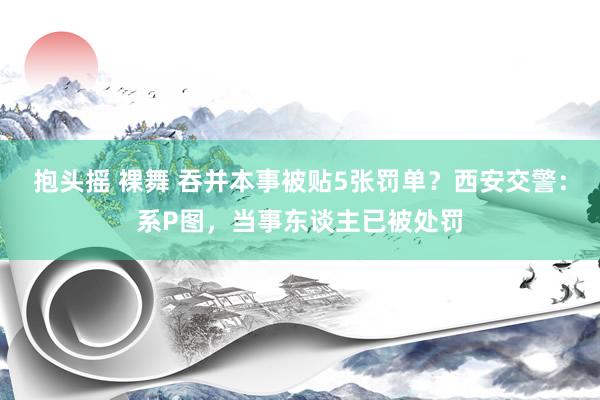 抱头摇 裸舞 吞并本事被贴5张罚单？西安交警：系P图，当事东谈主已被处罚