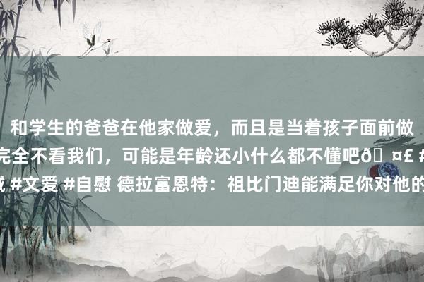 和学生的爸爸在他家做爱，而且是当着孩子面前做爱，太刺激了，孩子完全不看我们，可能是年龄还小什么都不懂吧🤣 #同城 #文爱 #自慰 德拉富恩特：祖比门迪能满足你对他的一切条目 当今要让球员规复