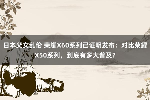 日本父女乱伦 荣耀X60系列已证明发布：对比荣耀X50系列，到底有多大普及？