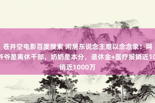 苍井空电影百度搜索 闲居东说念主难以念念象！网友：爷爷是离休干部，奶奶是本分，退休金+医疗报销近1000万