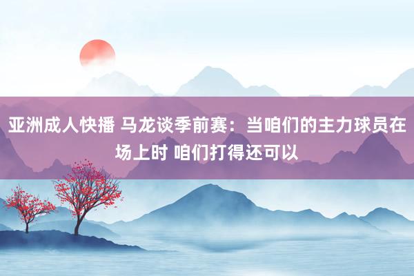 亚洲成人快播 马龙谈季前赛：当咱们的主力球员在场上时 咱们打得还可以