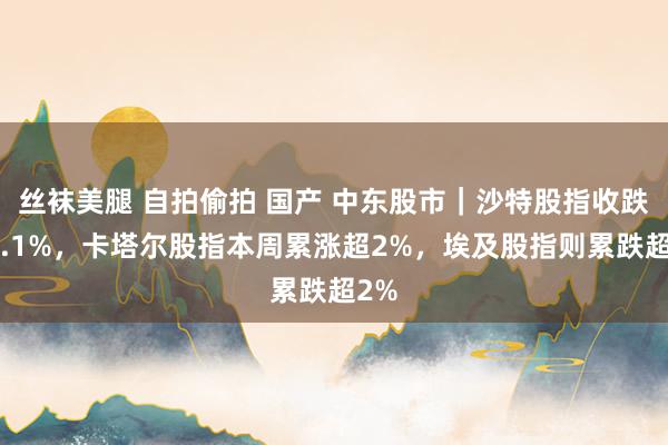 丝袜美腿 自拍偷拍 国产 中东股市｜沙特股指收跌约1.1%，卡塔尔股指本周累涨超2%，埃及股指则累跌超2%