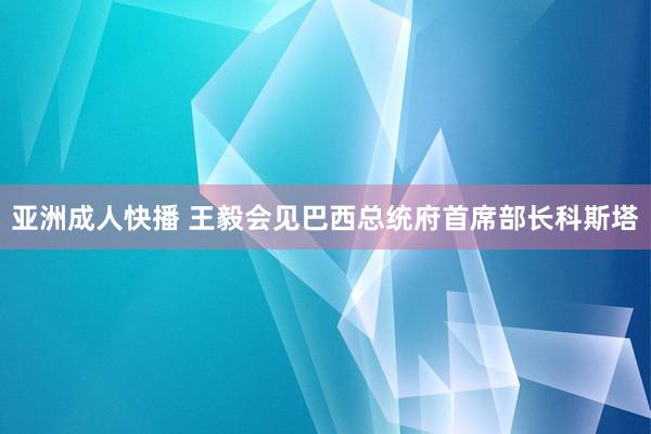 亚洲成人快播 王毅会见巴西总统府首席部长科斯塔