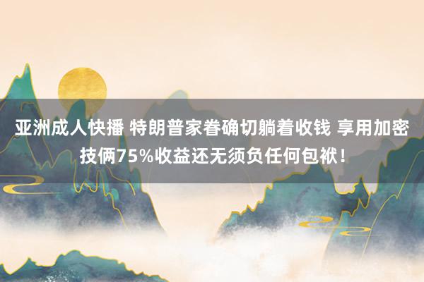 亚洲成人快播 特朗普家眷确切躺着收钱 享用加密技俩75%收益还无须负任何包袱！