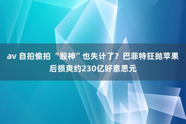 av 自拍偷拍 “股神”也失计了？巴菲特狂抛苹果后损爽约230亿好意思元