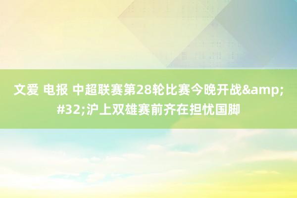 文爱 电报 中超联赛第28轮比赛今晚开战&#32;沪上双雄赛前齐在担忧国脚