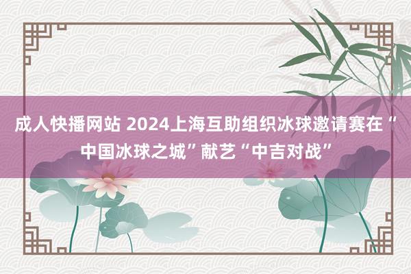 成人快播网站 2024上海互助组织冰球邀请赛在“中国冰球之城”献艺“中吉对战”