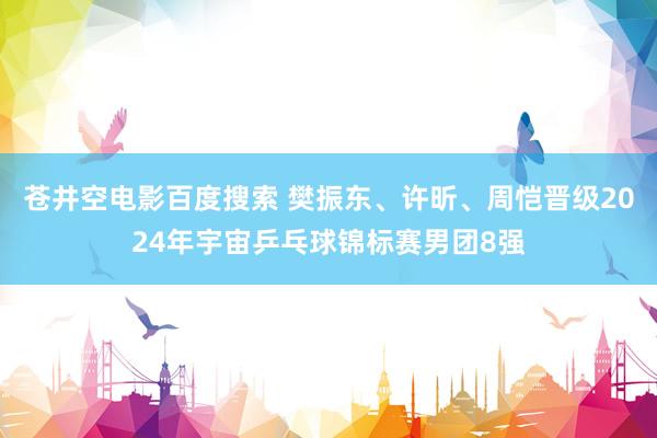 苍井空电影百度搜索 樊振东、许昕、周恺晋级2024年宇宙乒乓球锦标赛男团8强