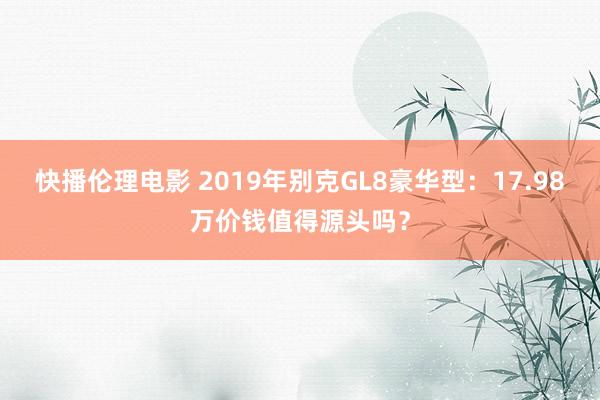 快播伦理电影 2019年别克GL8豪华型：17.98万价钱值得源头吗？